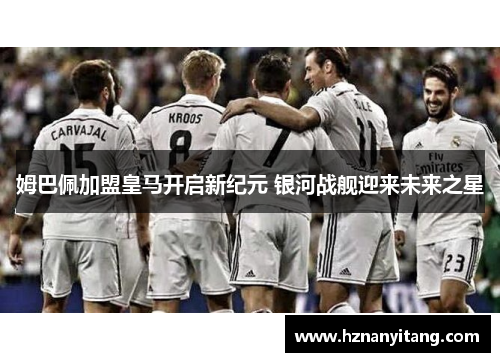 姆巴佩加盟皇马开启新纪元 银河战舰迎来未来之星