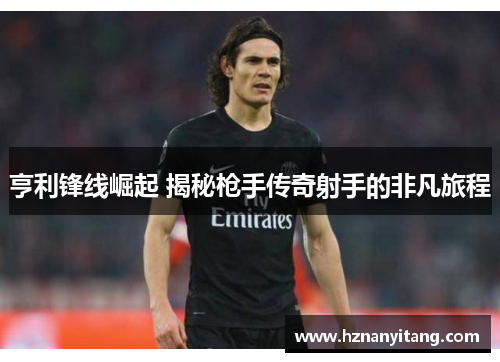亨利锋线崛起 揭秘枪手传奇射手的非凡旅程
