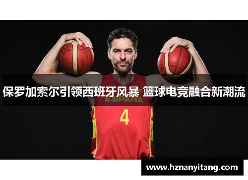 保罗加索尔引领西班牙风暴 篮球电竞融合新潮流