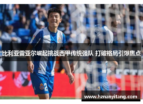 比利亚雷亚尔崛起挑战西甲传统强队 打破格局引爆焦点