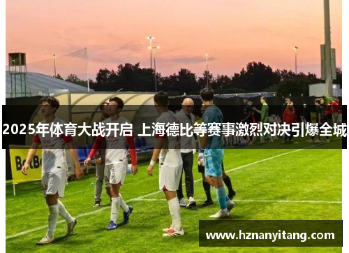 2025年体育大战开启 上海德比等赛事激烈对决引爆全城