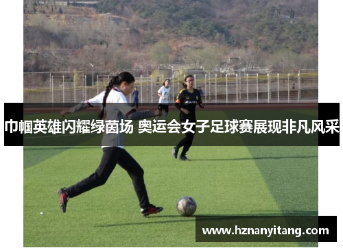 巾帼英雄闪耀绿茵场 奥运会女子足球赛展现非凡风采