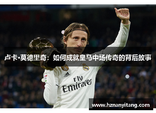 卢卡·莫德里奇:如何成就皇马中场传奇的背后故事 卢卡·莫德里奇:如何成就皇马中场传奇的背后故事