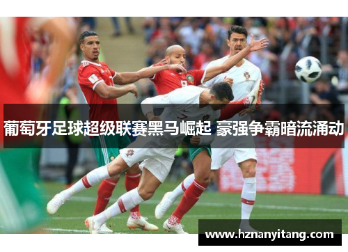 葡萄牙足球超级联赛黑马崛起 豪强争霸暗流涌动
