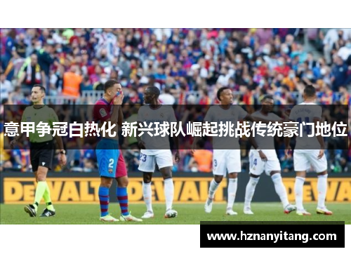 意甲争冠白热化 新兴球队崛起挑战传统豪门地位