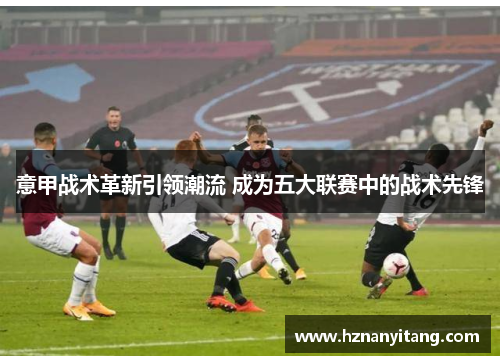 意甲战术革新引领潮流 成为五大联赛中的战术先锋