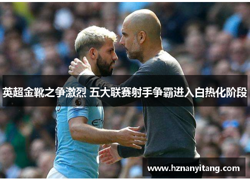 英超金靴之争激烈 五大联赛射手争霸进入白热化阶段 英超金靴之争激烈 五大联赛射手争霸进入白热化阶段